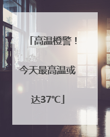 高温橙警！今天最高温或达37℃