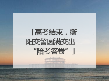 高考结束，衡阳交警圆满交出“陪考答卷”