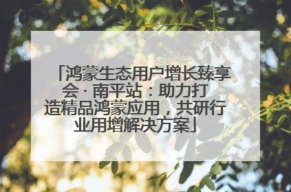 鸿蒙生态用户增长臻享会 · 南平站：助力打造精品鸿蒙应用，共研行业用增解决方案