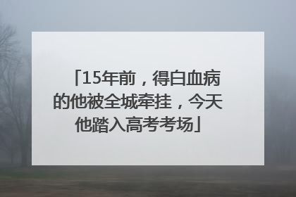 15年前，得白血病的他被全城牵挂，今天他踏入高考考场
