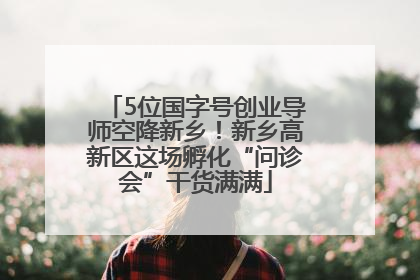 5位国字号创业导师空降新乡！新乡高新区这场孵化“问诊会”干货满满